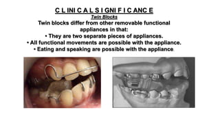 C L INI C A L S I GNI F I C ANC E
Twin Blocks
Twin blocks differ from other removable functional
appliances in that:
• They are two separate pieces of appliances.
• All functional movements are possible with the appliance.
• Eating and speaking are possible with the appliance.
 