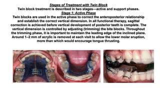 Stages of Treatment with Twin Block
Twin block treatment is described in two stages—active and support phases.
Stage 1: Active Phase
Twin blocks are used in the active phase to correct the anteroposterior relationship
and establish the correct vertical dimension. In all functional therapy, sagittal
correction is achieved before vertical development of posterior teeth is complete. The
vertical dimension is controlled by adjusting (trimming) the bite blocks. Throughout
the trimming phase, it is important to maintain the leading edge of the inclined plane.
Around 1–2 mm of acrylic is removed at each visit to allow the lower molar eruption,
more than which would encourage tongue thrusting.
 