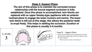 Stage 2: Support Phase
The aim of this phase is to maintain the corrected incisor
relationship until the buccal segment occlusion is fully
established. Once this phase is accomplished, twin blocks are
replaced with an upper Hawley-type appliance with an anterior
inclined plane to engage the lower incisors and canine. The lower
twin block is left out at this stage; this allows the posterior teeth
to erupt freely. This helps in settling the occlusion. Duration of
this phase is usually 3–6 months.
 