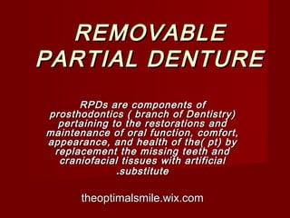REMOVABLEREMOVABLE
PARTIAL DENTUREPARTIAL DENTURE
RPDs are components ofRPDs are components of
prosthodontics ( branch of Dentistry)prosthodontics ( branch of Dentistry)
pertaining to the restorations andpertaining to the restorations and
maintenance of oral function, comfort,maintenance of oral function, comfort,
appearance, and health of the( pt) byappearance, and health of the( pt) by
replacement the missing teeth andreplacement the missing teeth and
craniofacial tissues with artificialcraniofacial tissues with artificial
substitutesubstitute..
theoptimalsmile.wix.comtheoptimalsmile.wix.com
 
