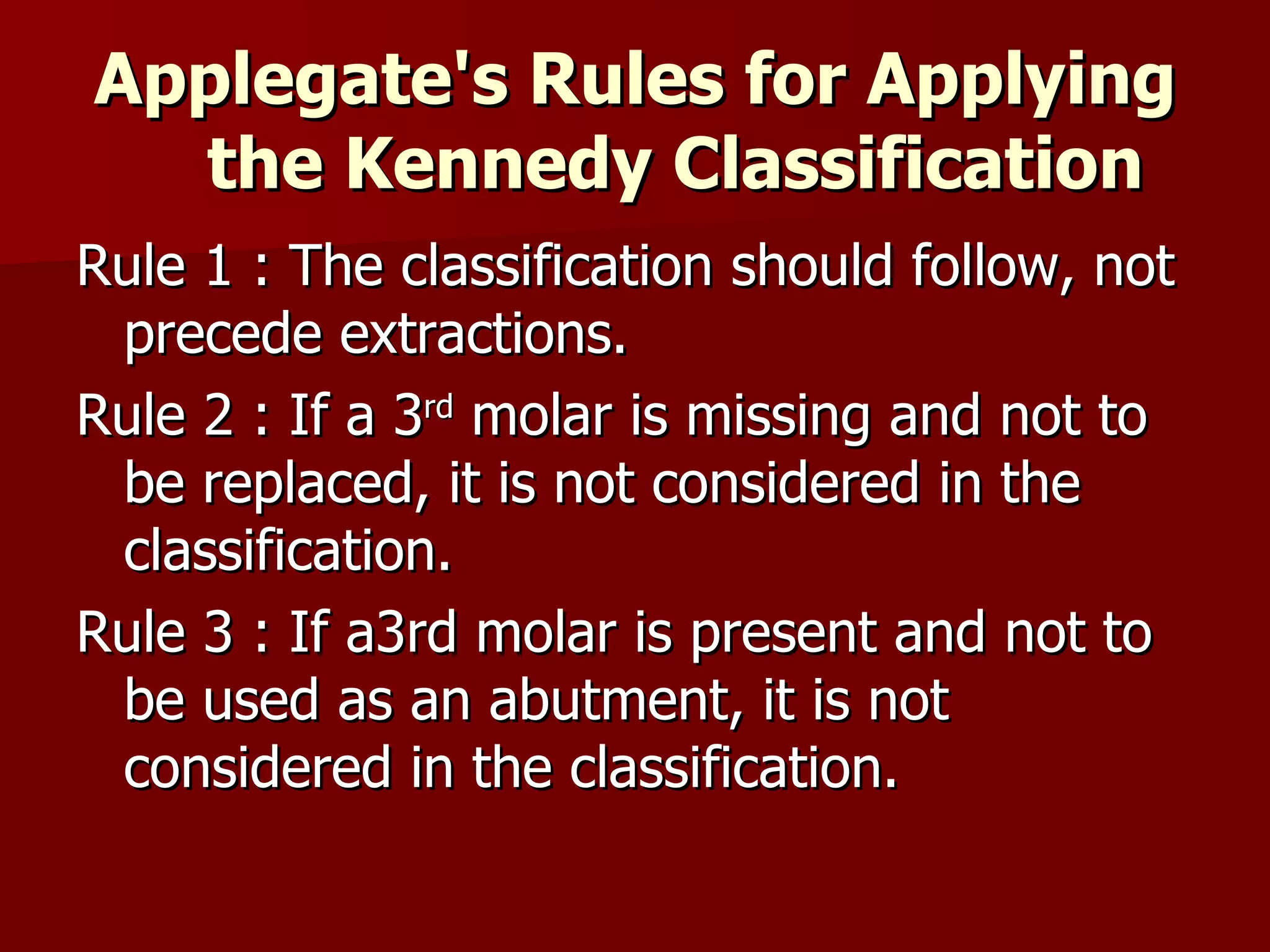 Applegate's  Rules for Applying the Kennedy Classification   Rule 1 : The classification should follow, not precede extractions. Rule 2 : If a 3 rd  molar is missing and not to be replaced, it is not considered in the classification. Rule 3 : If a3rd molar is present and not to be used as an abutment, it is not considered in the classification. 