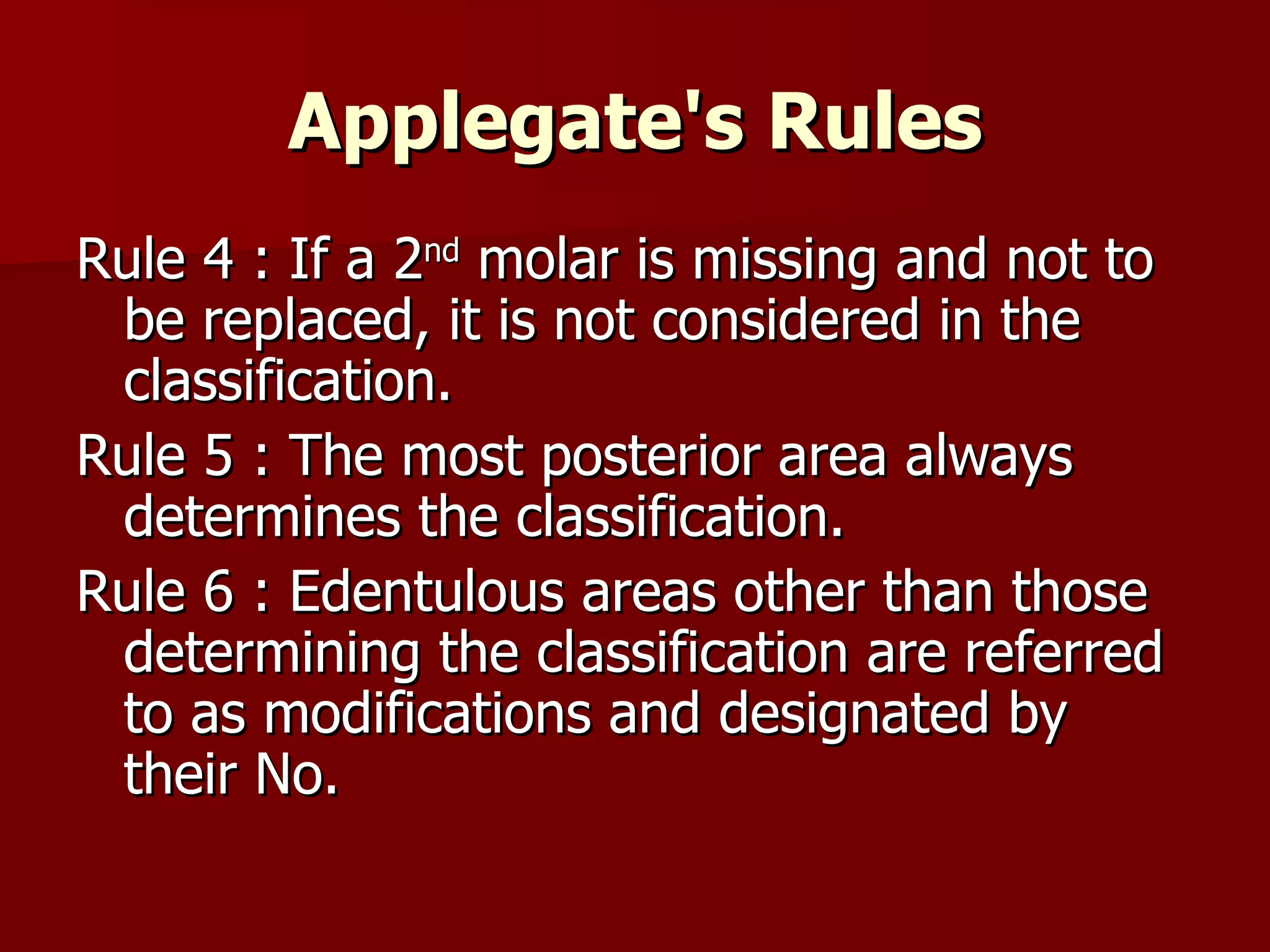 Applegate's  Rules Rule 4 : If a 2 nd  molar is missing and not to be replaced, it is not considered in the classification. Rule 5 : The most posterior area always determines the classification. Rule 6 : Edentulous areas other than those determining the classification are referred to as modifications and designated by their No. 