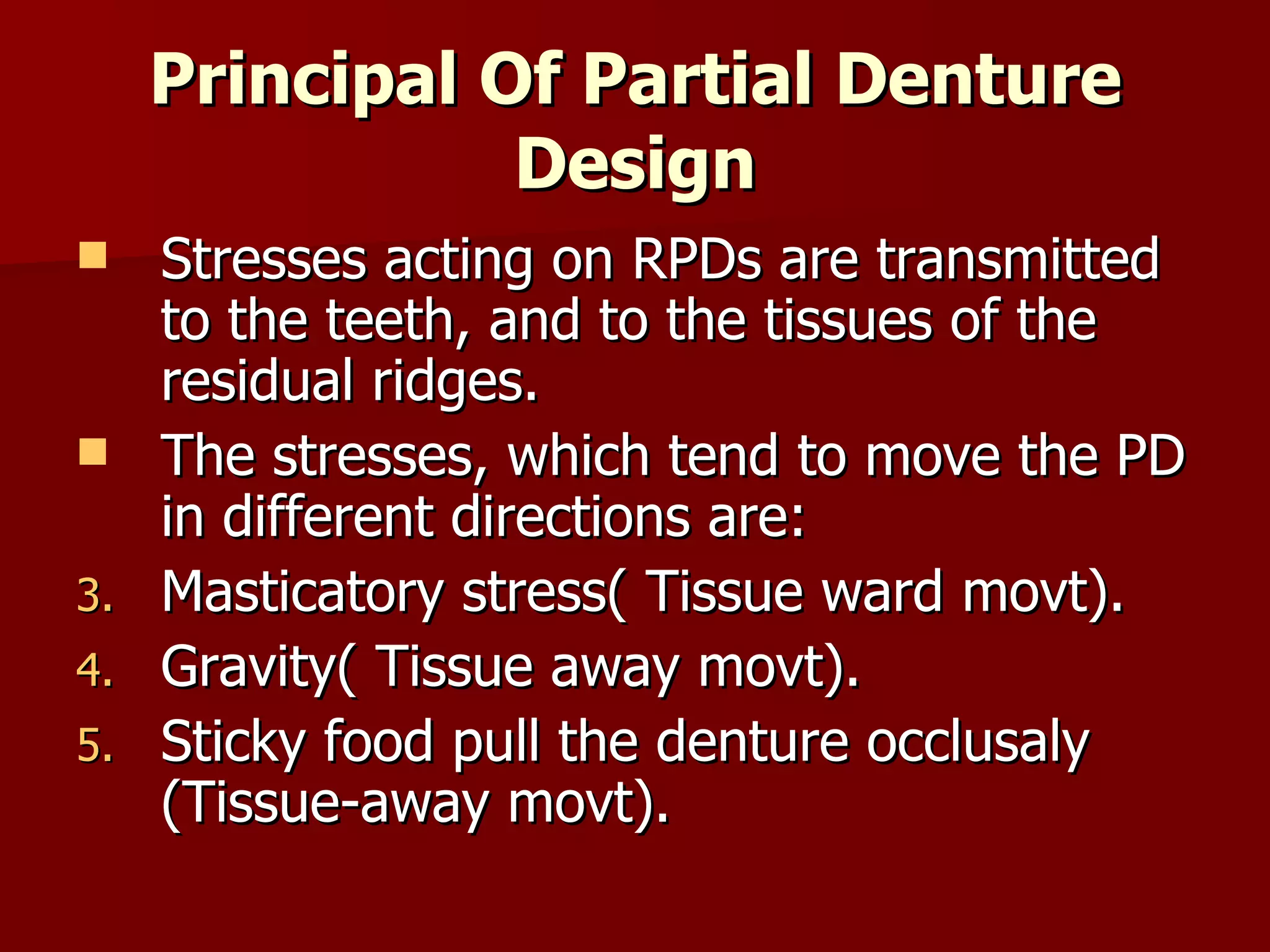 Principal Of Partial Denture Design Stresses acting on RPDs are transmitted to the teeth, and to the tissues of the residual ridges. The stresses, which tend to move the PD in different directions are: Masticatory stress( Tissue ward movt). Gravity( Tissue away movt). Sticky food pull the denture occlusaly (Tissue-away movt).  