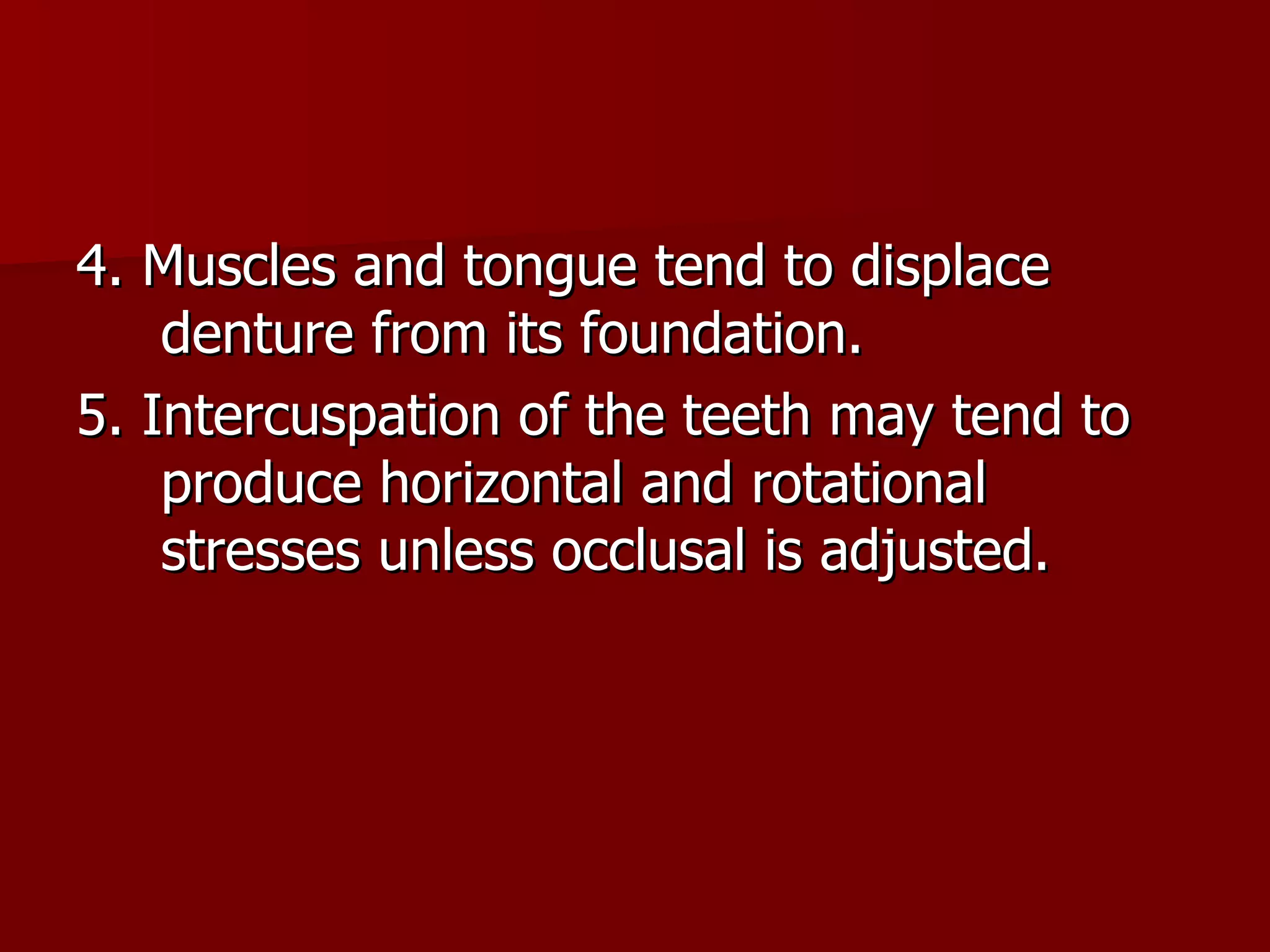 4. Muscles and tongue tend to displace denture from its foundation. 5. Intercuspation of the teeth may tend to produce horizontal and rotational stresses unless occlusal is adjusted. 