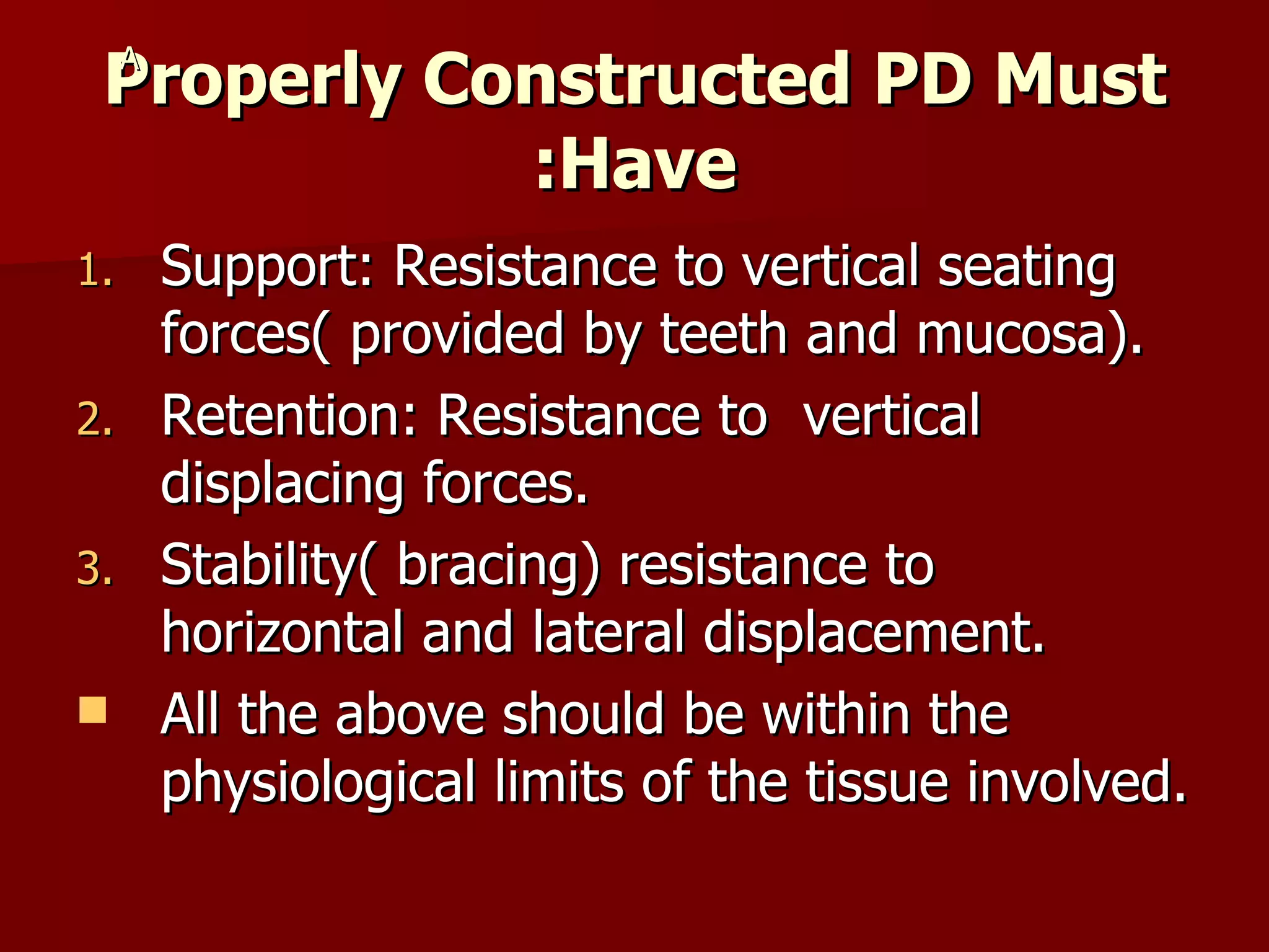 Properly Constructed PD Must Have: Support: Resistance to vertical seating forces( provided by teeth and mucosa). Retention: Resistance to  vertical displacing forces. Stability( bracing) resistance to horizontal and lateral displacement. All the above should be within the physiological limits of the tissue involved. A 