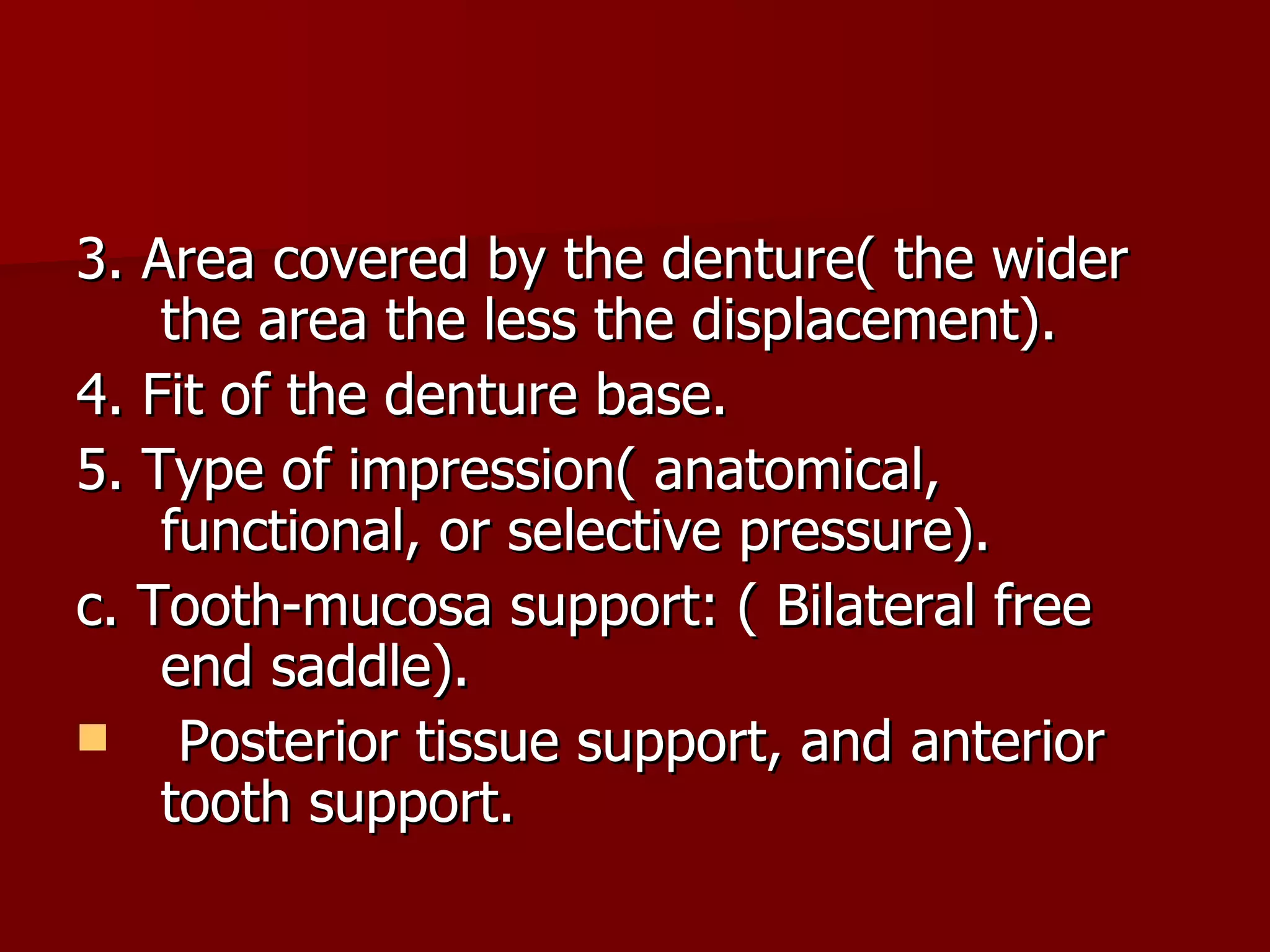 3. Area covered by the denture( the wider the area the less the displacement). 4. Fit of the denture base. 5. Type of impression( anatomical, functional, or selective pressure). c. Tooth-mucosa support: ( Bilateral free end saddle). Posterior tissue support, and anterior tooth support. 