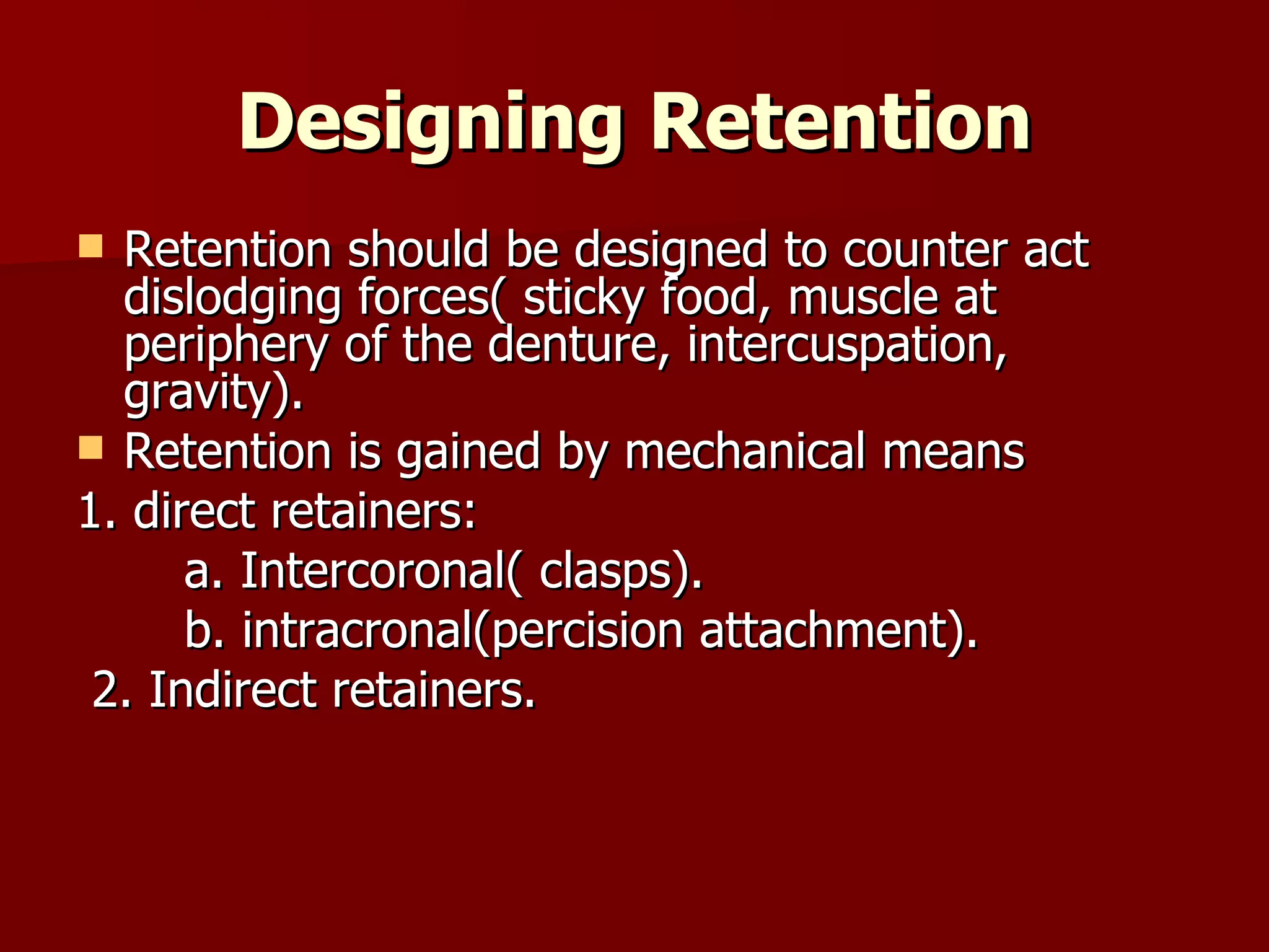 Designing Retention Retention should be designed to counter act dislodging forces( sticky food, muscle at periphery of the denture, intercuspation, gravity). Retention is gained by mechanical means  1. direct retainers: a. Intercoronal( clasps). b. intracronal(percision attachment). 2. Indirect retainers. 