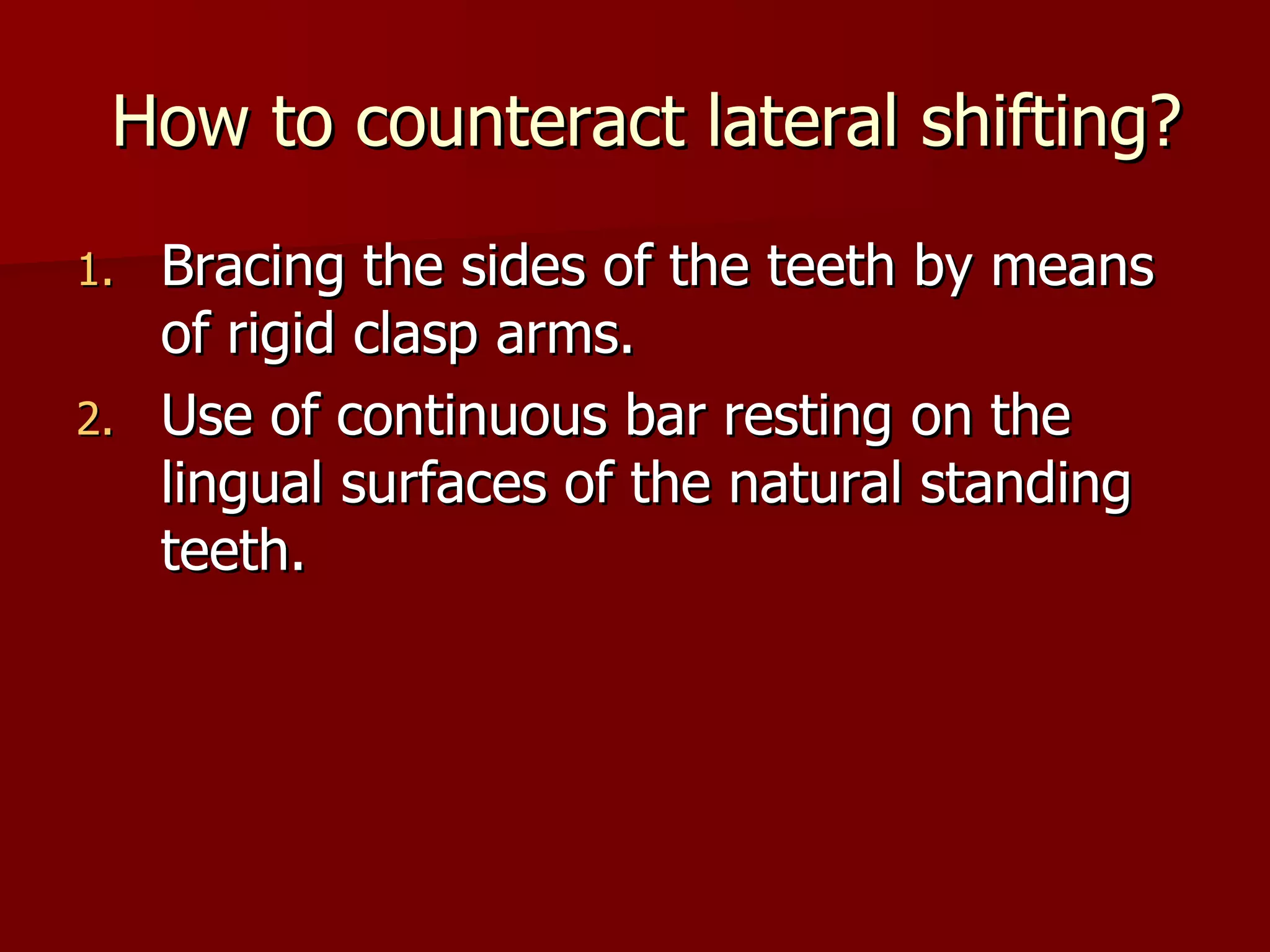 How to counteract lateral shifting? Bracing the sides of the teeth by means of rigid clasp arms. Use of continuous bar resting on the lingual surfaces of the natural standing teeth. 
