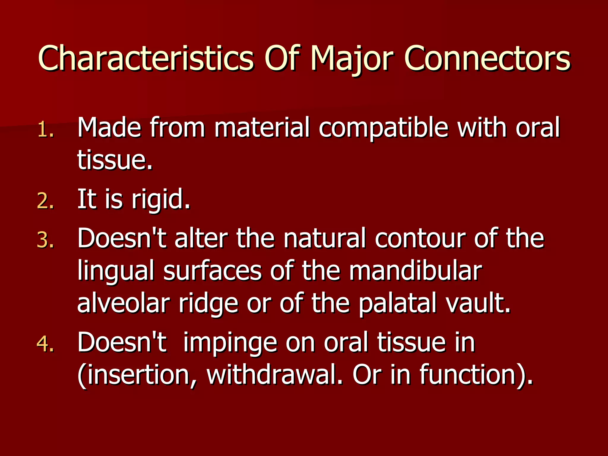 Characteristics Of Major Connectors Made from material compatible with oral tissue. It is rigid. Doesn't alter the natural contour of the lingual surfaces of the mandibular alveolar ridge or of the palatal vault. Doesn't  impinge on oral tissue in (insertion, withdrawal. Or in function). 