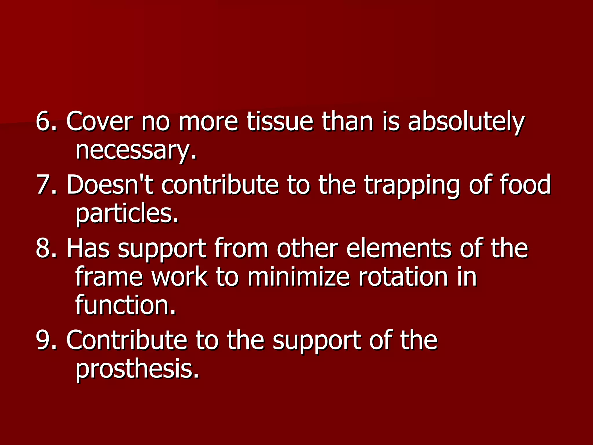 6. Cover no more tissue than is absolutely necessary. 7. Doesn't contribute to the trapping of food particles. 8. Has support from other elements of the frame work to minimize rotation in function. 9. Contribute to the support of the prosthesis. 