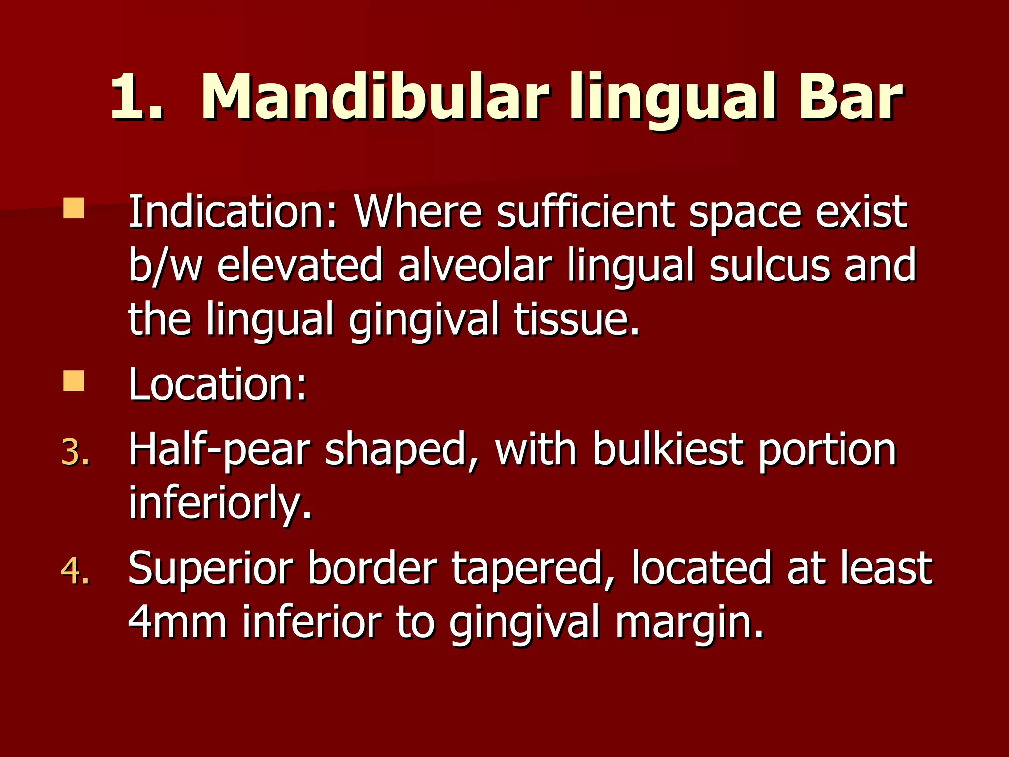 Mandibular lingual Bar Indication: Where sufficient space exist b/w elevated alveolar lingual sulcus and the lingual gingival tissue. Location:  Half-pear shaped, with bulkiest portion inferiorly. Superior border tapered, located at least 4mm inferior to gingival margin. 