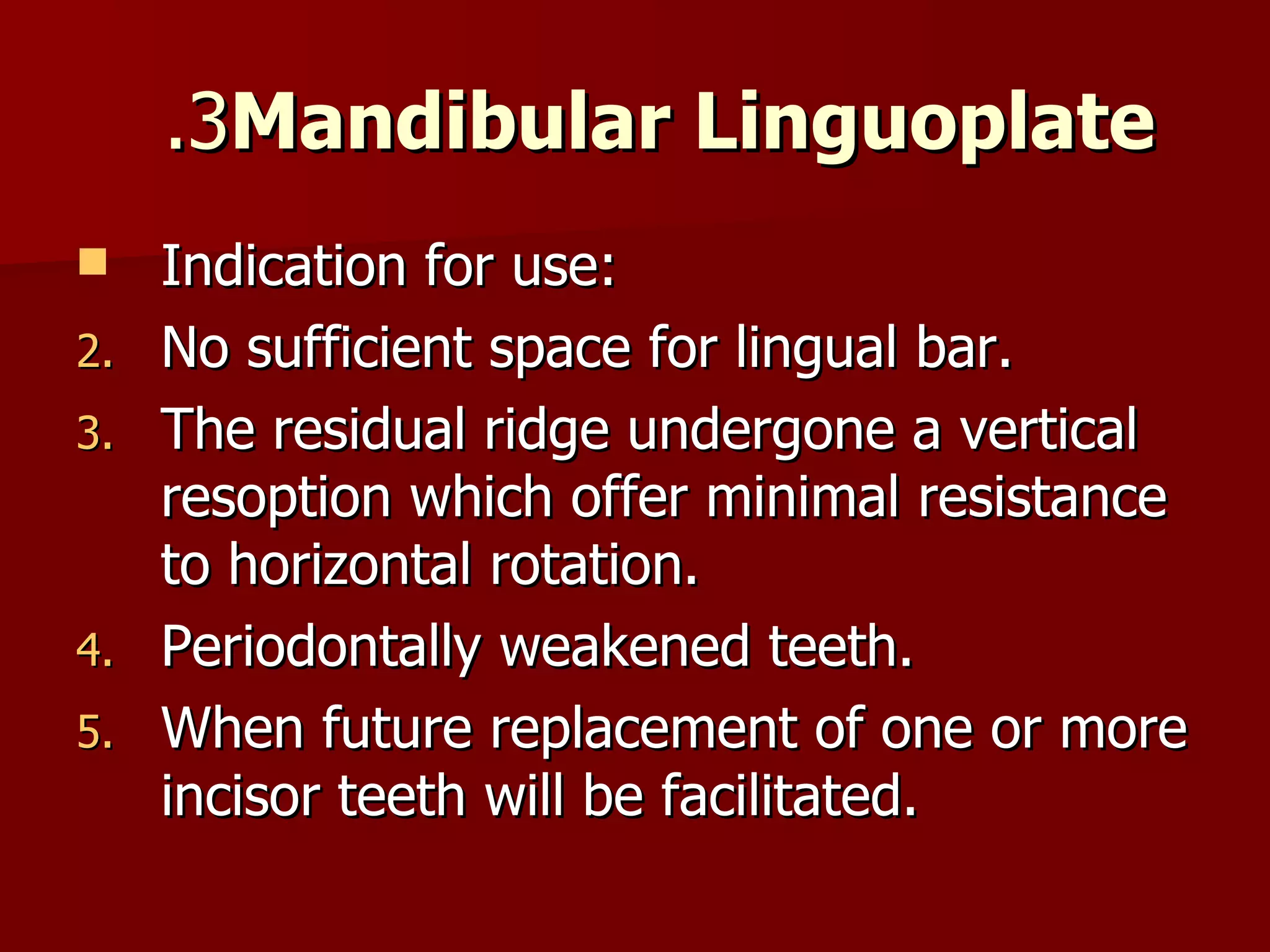 3.  Mandibular Linguoplate Indication for use: No sufficient space for lingual bar. The residual ridge undergone a vertical resoption which offer minimal resistance to horizontal rotation. Periodontally weakened teeth. When future replacement of one or more incisor teeth will be facilitated. 