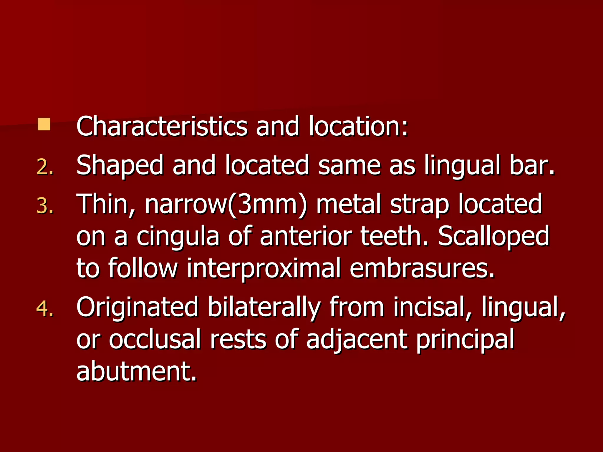 Characteristics and location: Shaped and located same as lingual bar. Thin, narrow(3mm) metal strap located on a cingula of anterior teeth. Scalloped to follow interproximal embrasures. Originated bilaterally from incisal, lingual, or occlusal rests of adjacent principal abutment. 