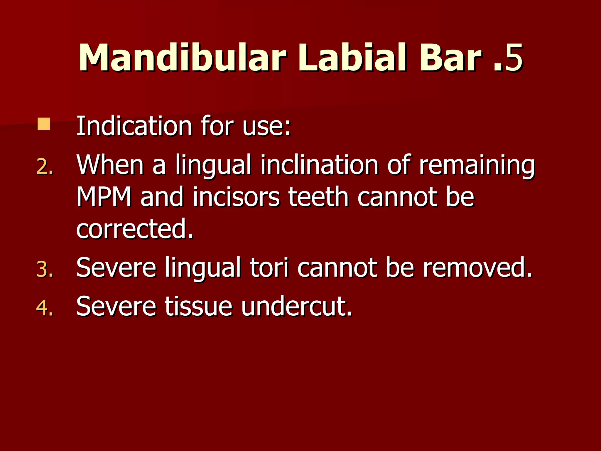 5 . Mandibular Labial Bar Indication for use: When a lingual inclination of remaining MPM and incisors teeth cannot be corrected. Severe lingual tori cannot be removed. Severe tissue undercut. 