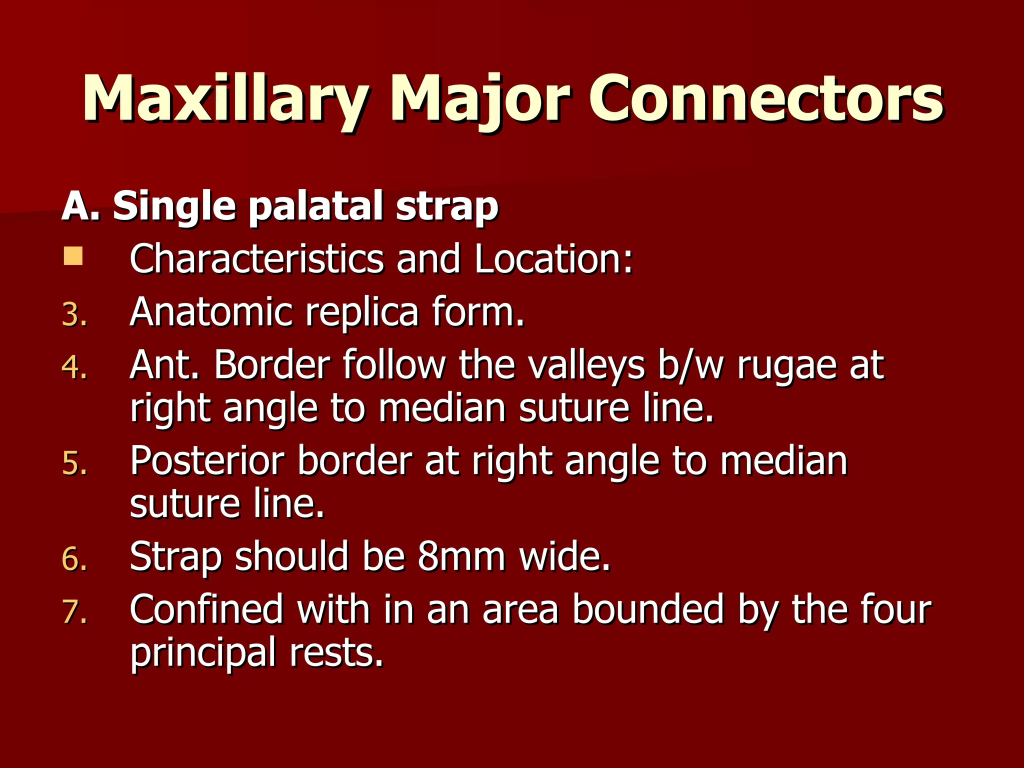 Maxillary Major Connectors A. Single palatal strap Characteristics and Location: Anatomic replica form. Ant. Border follow the valleys b/w rugae at right angle to median suture line. Posterior border at right angle to median suture line. Strap should be 8mm wide. Confined with in an area bounded by the four principal rests. 