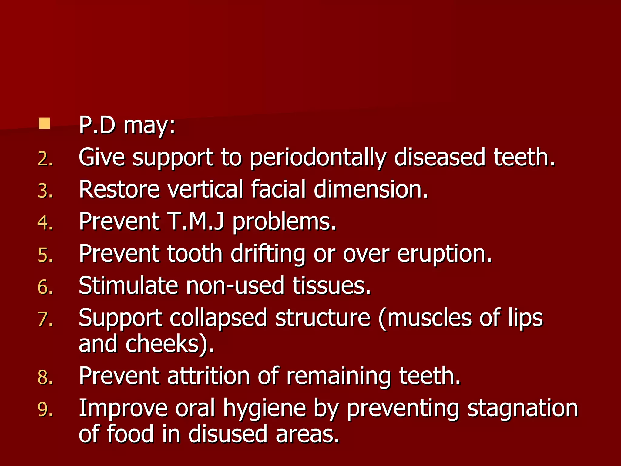 P.D may: Give support to periodontally diseased teeth. Restore vertical facial dimension. Prevent T.M.J problems. Prevent tooth drifting or over eruption. Stimulate non-used tissues. Support collapsed structure (muscles of lips and cheeks). Prevent attrition of remaining teeth. Improve oral hygiene by preventing stagnation of food in disused areas.  