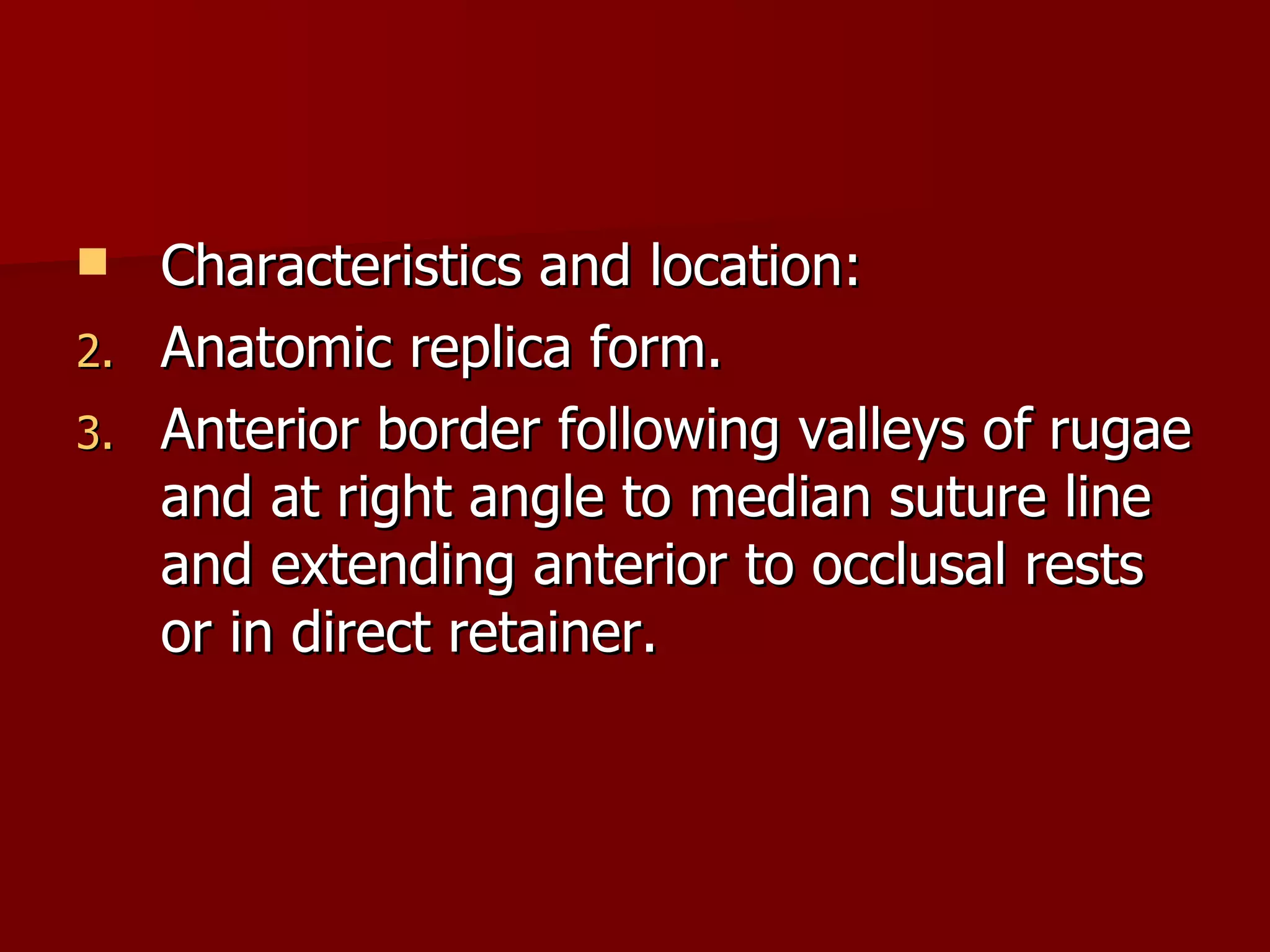 Characteristics and location: Anatomic replica form. Anterior border following valleys of rugae and at right angle to median suture line and extending anterior to occlusal rests or in direct retainer. 