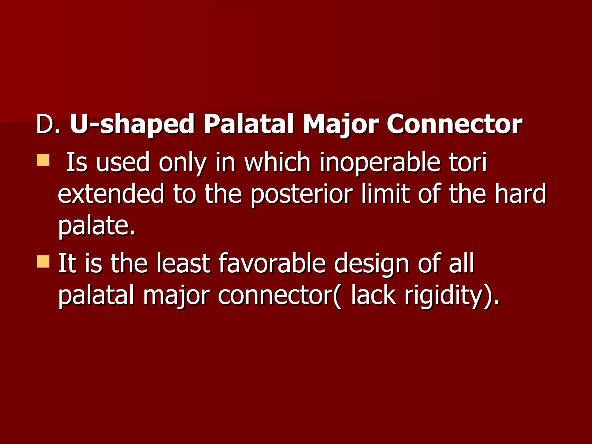 D.  U-shaped Palatal Major Connector Is used only in which inoperable tori extended to the posterior limit of the hard palate. It is the least favorable design of all palatal major connector( lack rigidity). 