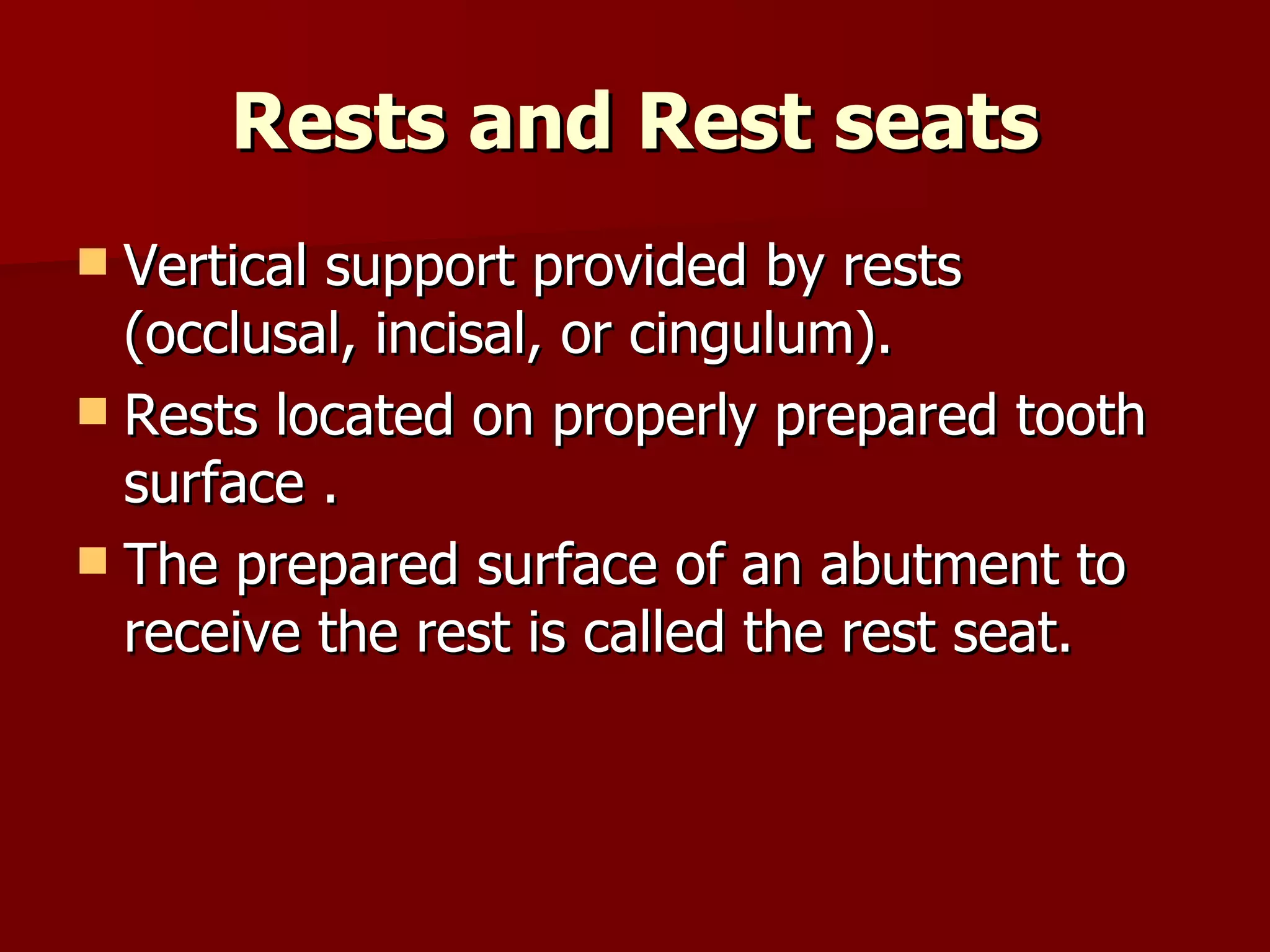 Rests and Rest seats Vertical support provided by rests (occlusal, incisal, or cingulum). Rests located on properly prepared tooth surface . The prepared surface of an abutment to receive the rest is called the rest seat. 