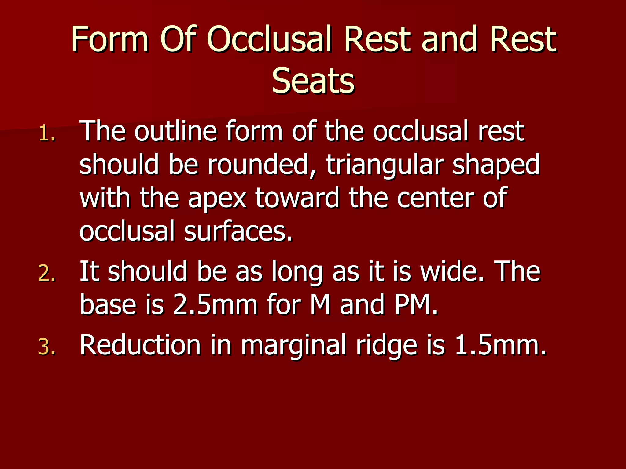 Form Of Occlusal Rest and Rest Seats The outline form of the occlusal rest should be rounded, triangular shaped with the apex toward the center of occlusal surfaces. It should be as long as it is wide. The base is 2.5mm for M and PM. Reduction in marginal ridge is 1.5mm. 