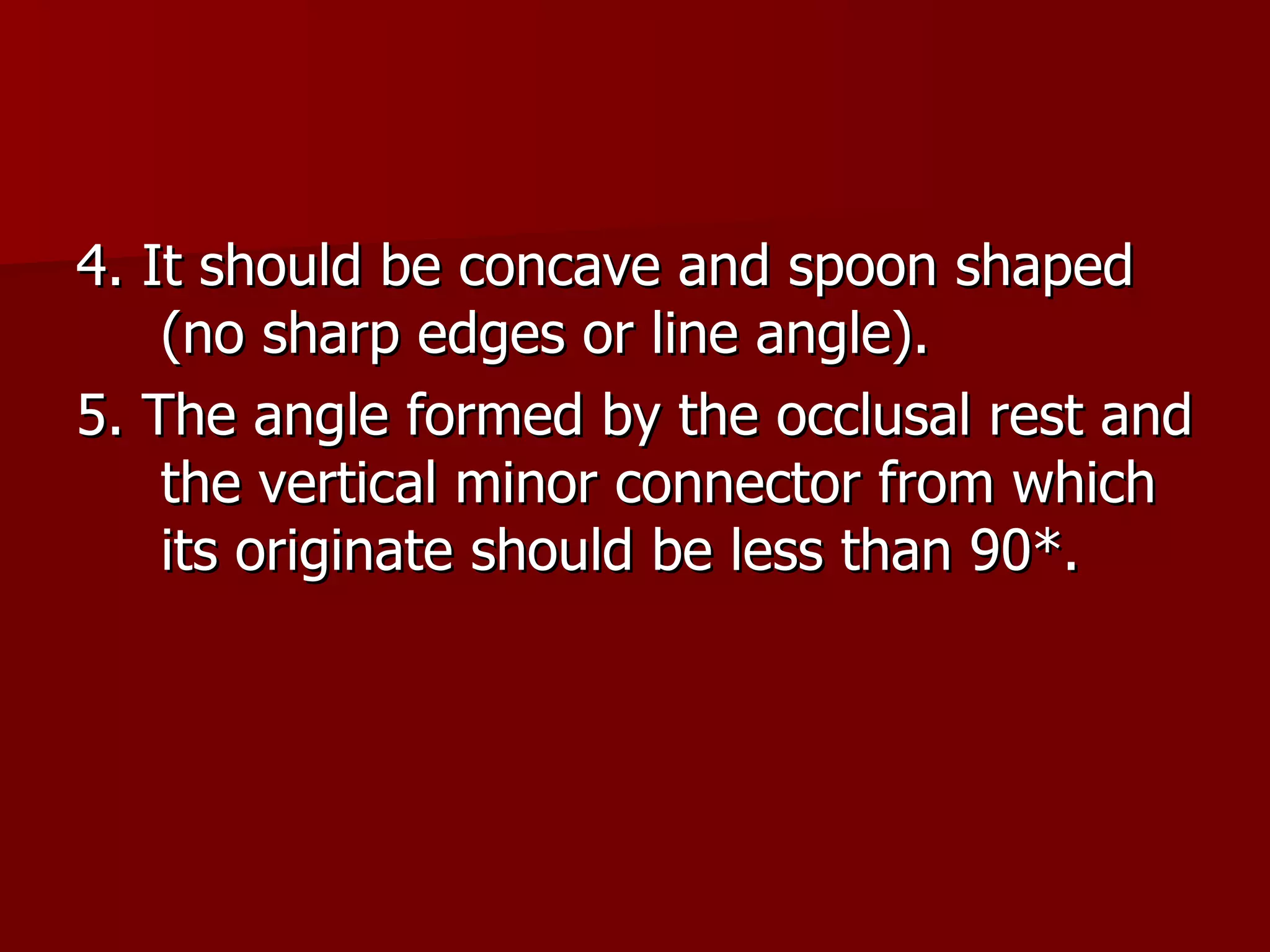 4. It should be concave and spoon shaped (no sharp edges or line angle). 5. The angle formed by the occlusal rest and the vertical minor connector from which its originate should be less than 90 *. 