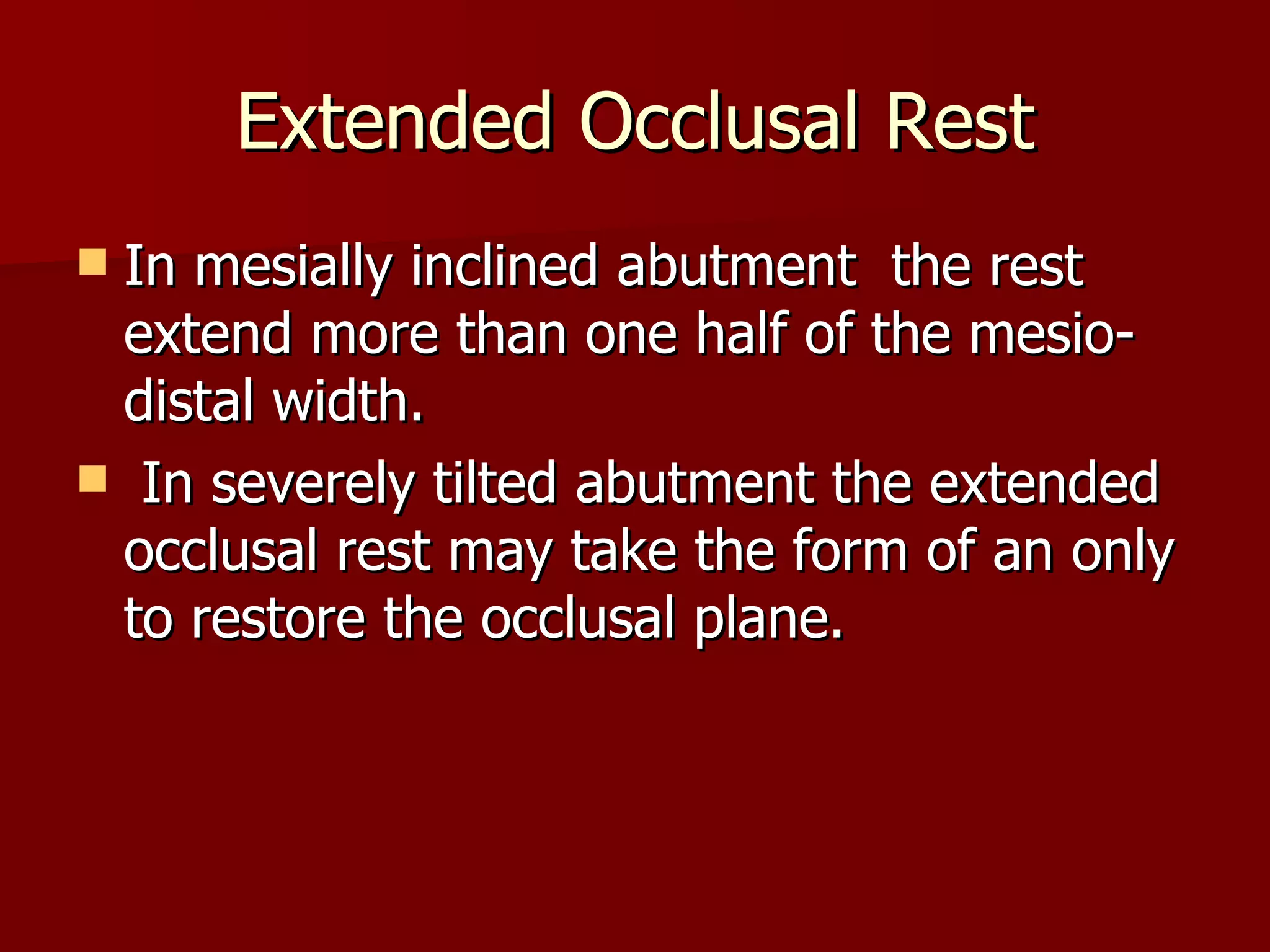 Extended Occlusal Rest In mesially inclined abutment   the rest extend more than one half of the mesio-distal width. In severely tilted abutment the extended occlusal rest may take the form of an only to restore the occlusal plane. 