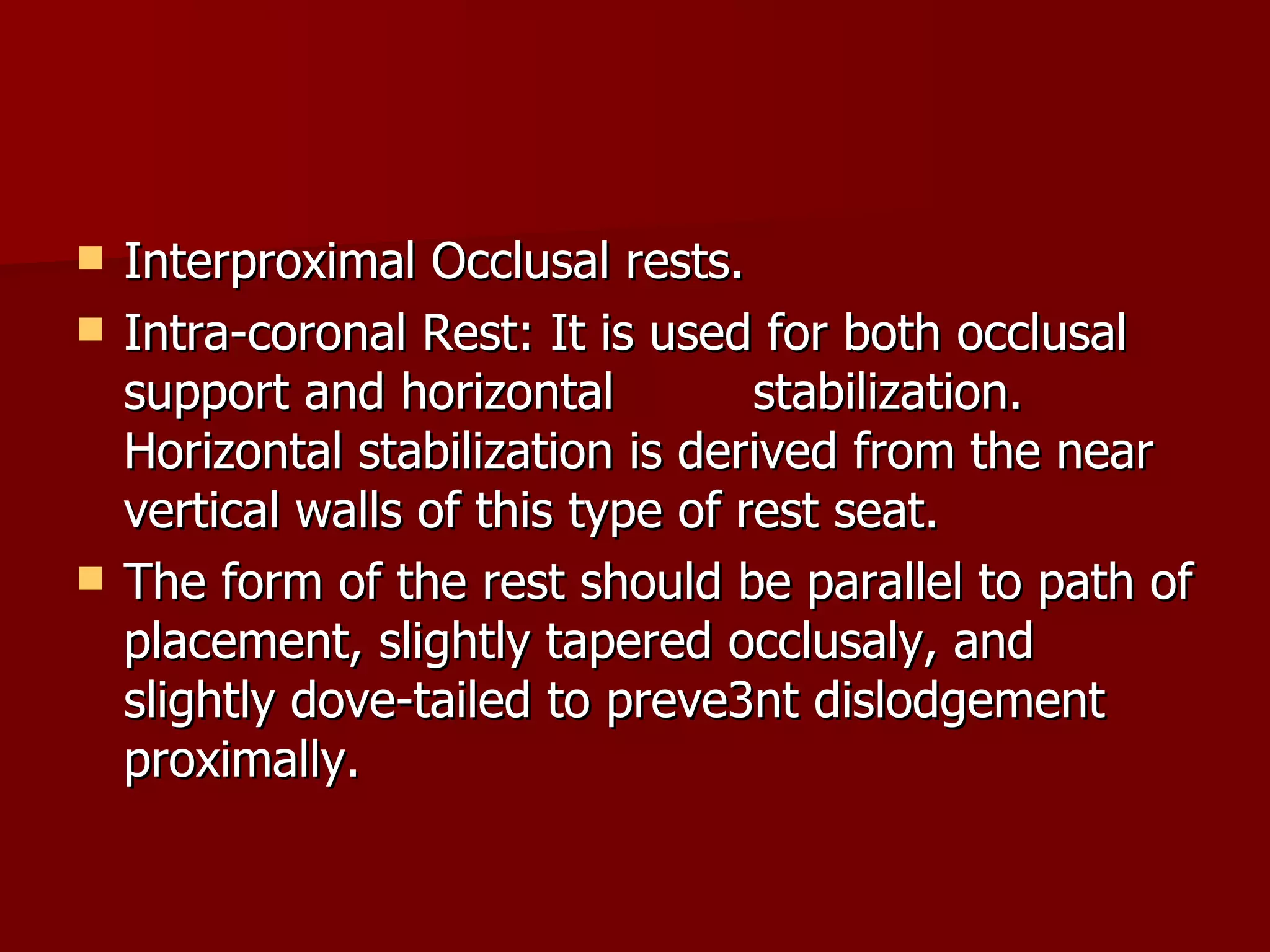 Interproximal Occlusal rests. Intra-coronal Rest: It is used for both occlusal support and horizontal  stabilization. Horizontal stabilization is derived from the near vertical walls of this type of rest seat. The form of the rest should be parallel to path of placement, slightly tapered occlusaly, and slightly dove-tailed to preve3nt dislodgement proximally. 