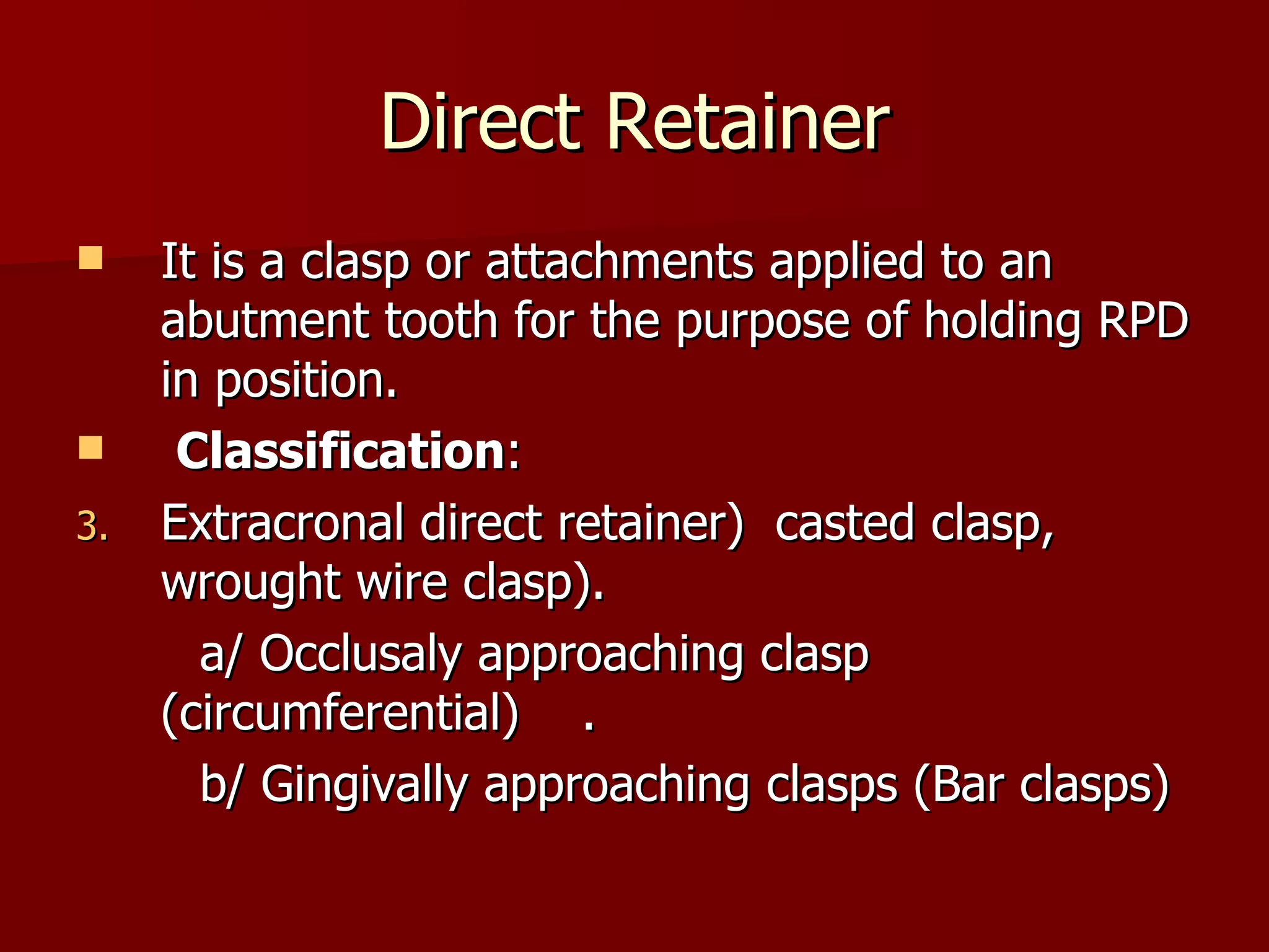 Direct Retainer It is a clasp or attachments applied to an abutment tooth for the purpose of holding RPD in position. Classification : Extracronal direct retainer )  casted clasp, wrought wire clasp). a/ Occlusaly approaching clasp  (circumferential)  . b/ Gingivally approaching clasps (Bar clasps) 