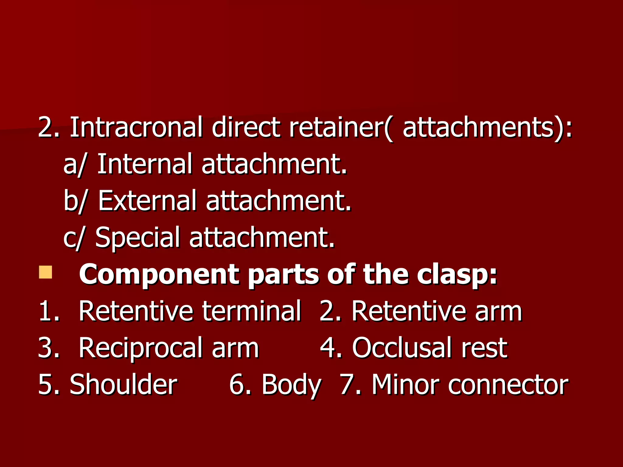 2. Intracronal direct retainer( attachments): a/ Internal attachment. b/ External attachment. c/ Special attachment. Component parts of the clasp: 1.  Retentive terminal  2. Retentive arm 3.  Reciprocal arm  4. Occlusal rest 5. Shoulder  6. Body  7. Minor connector 