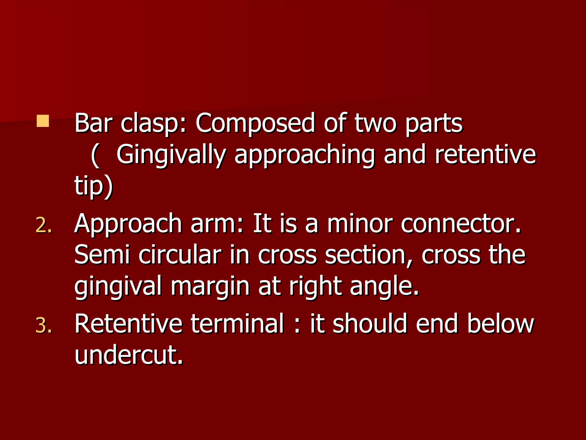 Bar clasp: Composed of two parts  (  Gingivally approaching and retentive tip) Approach arm: It is a minor connector. Semi circular in cross section, cross the gingival margin at right angle. Retentive terminal : it should end below undercut. 
