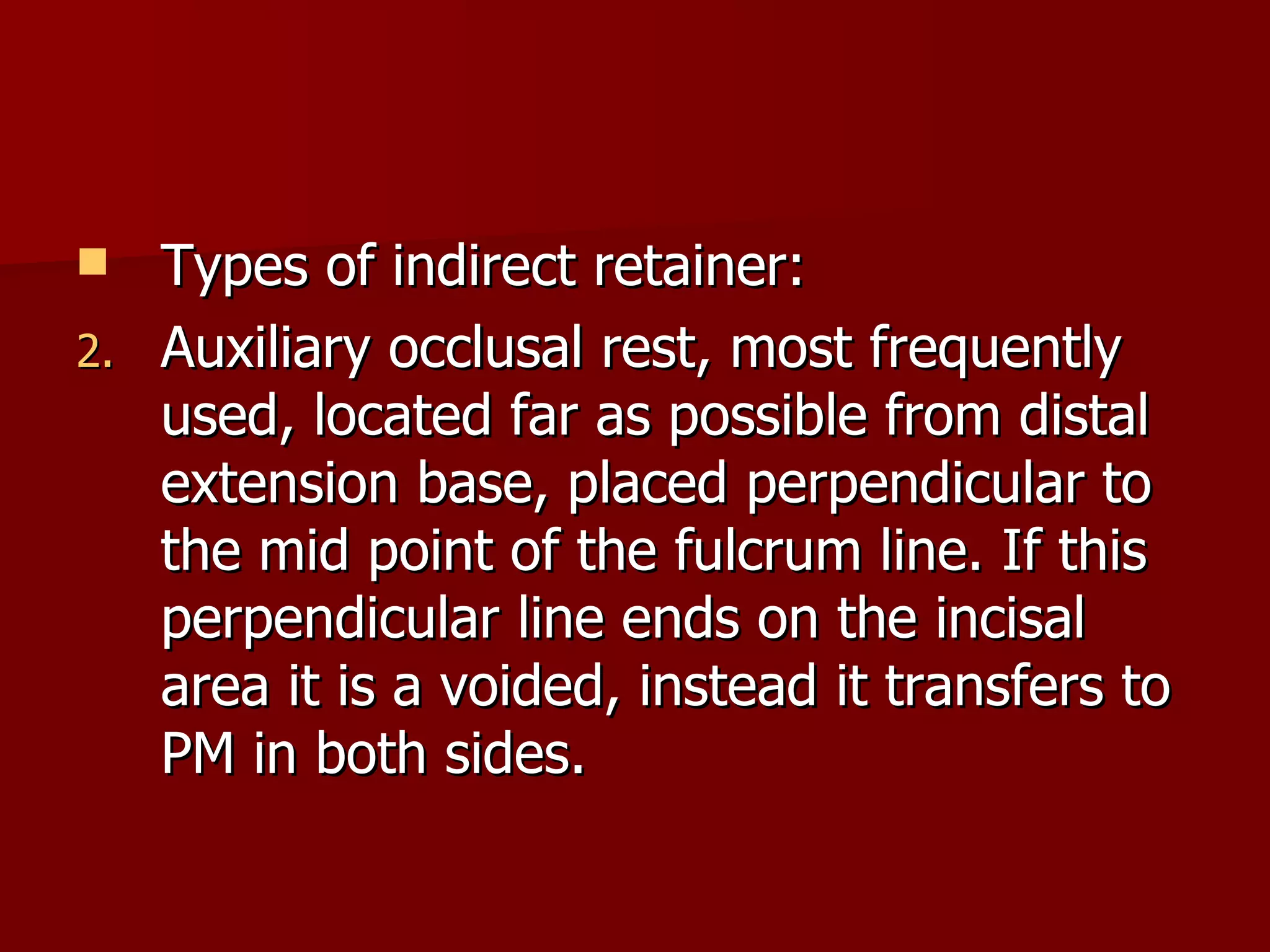Types of indirect retainer: Auxiliary occlusal rest, most frequently used, located far as possible from distal extension base, placed perpendicular to the mid point of the fulcrum line. If this perpendicular line ends on the incisal area it is a voided, instead it transfers to PM in both sides. 