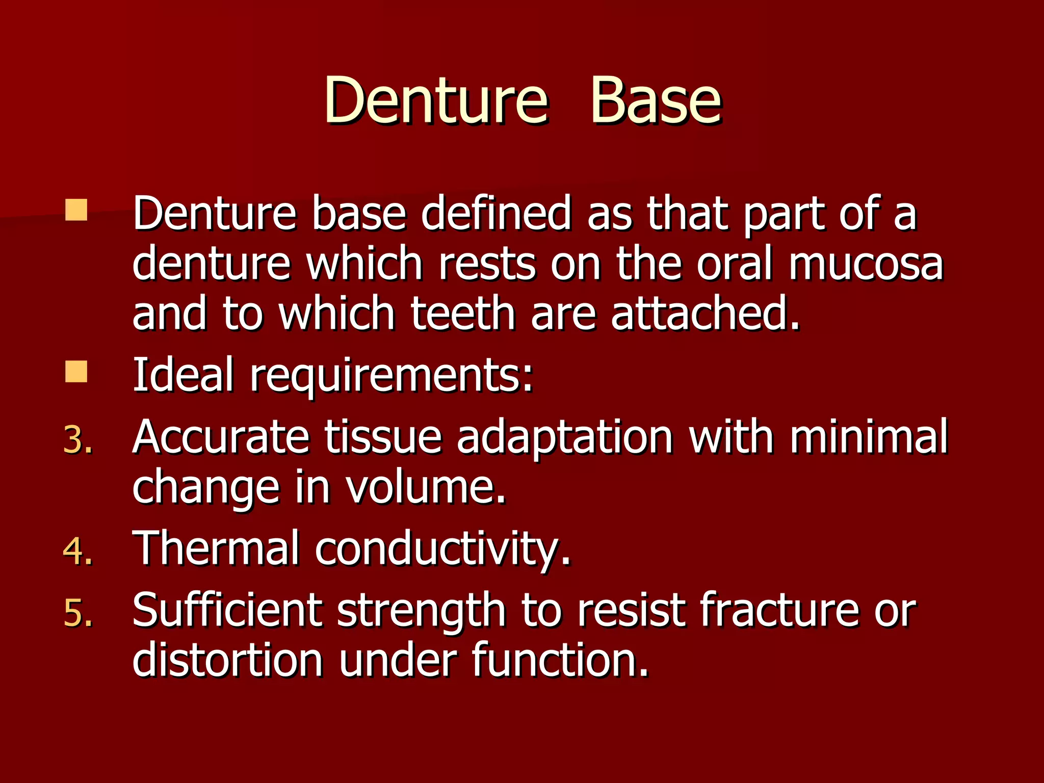 Denture  Base Denture base defined as that part of a denture which rests on the oral mucosa and to which teeth are attached. Ideal requirements: Accurate tissue adaptation with minimal change in volume. Thermal conductivity. Sufficient strength to resist fracture or distortion under function. 