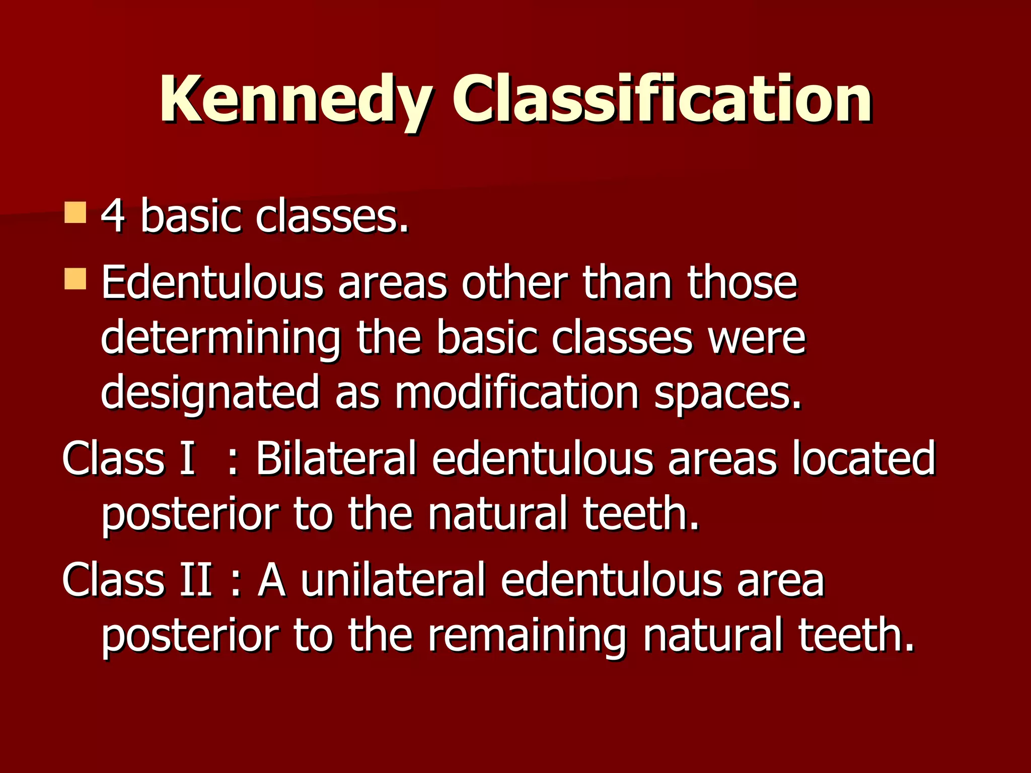 Kennedy Classification 4 basic classes. Edentulous areas other than those determining the basic classes were designated as modification spaces. Class I  : Bilateral edentulous areas located posterior to the natural teeth. Class II : A unilateral edentulous area posterior to the remaining natural teeth.  