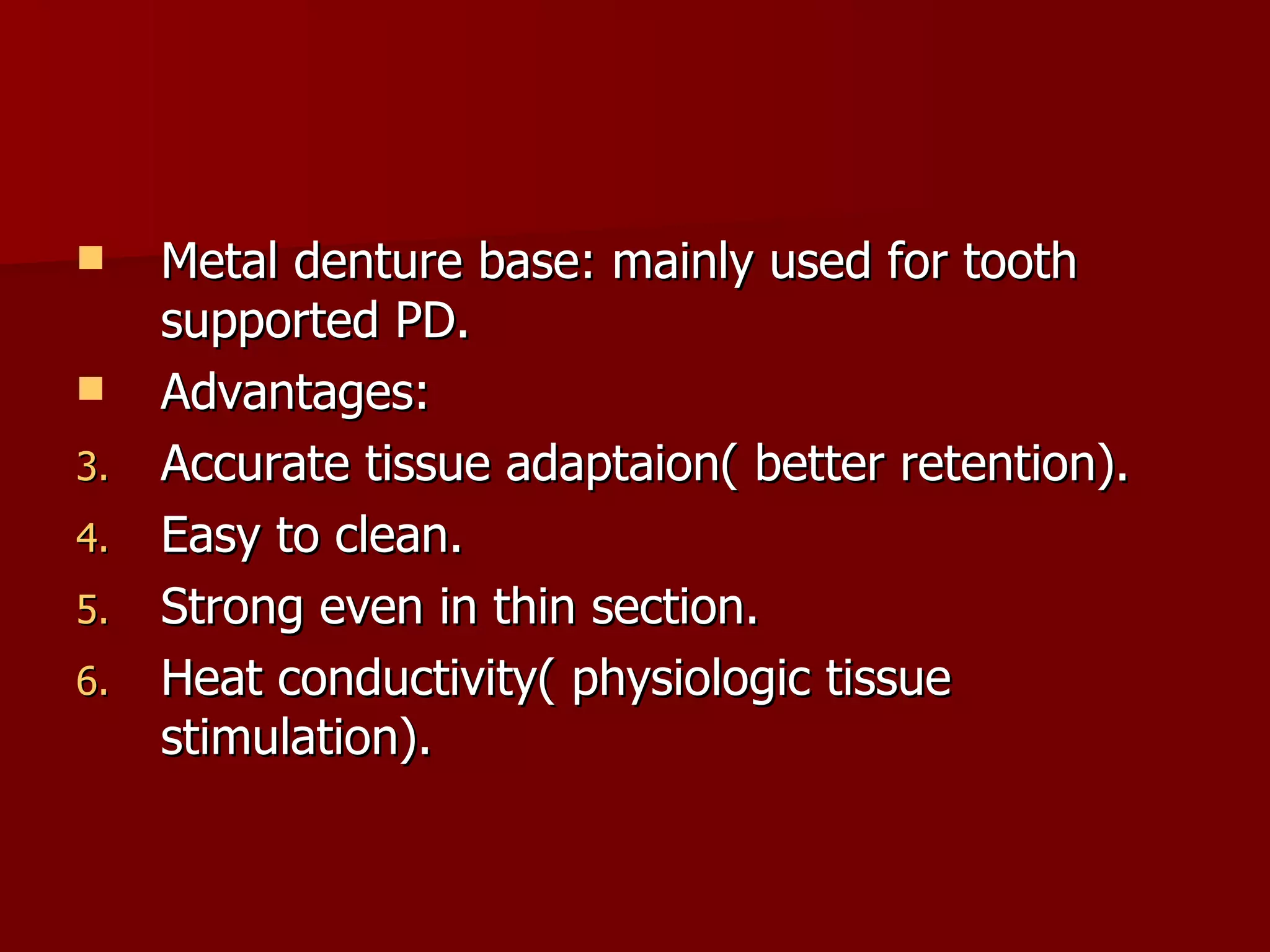Metal denture base: mainly used for tooth supported PD. Advantages: Accurate tissue adaptaion( better retention). Easy to clean. Strong even in thin section. Heat conductivity( physiologic tissue stimulation). 