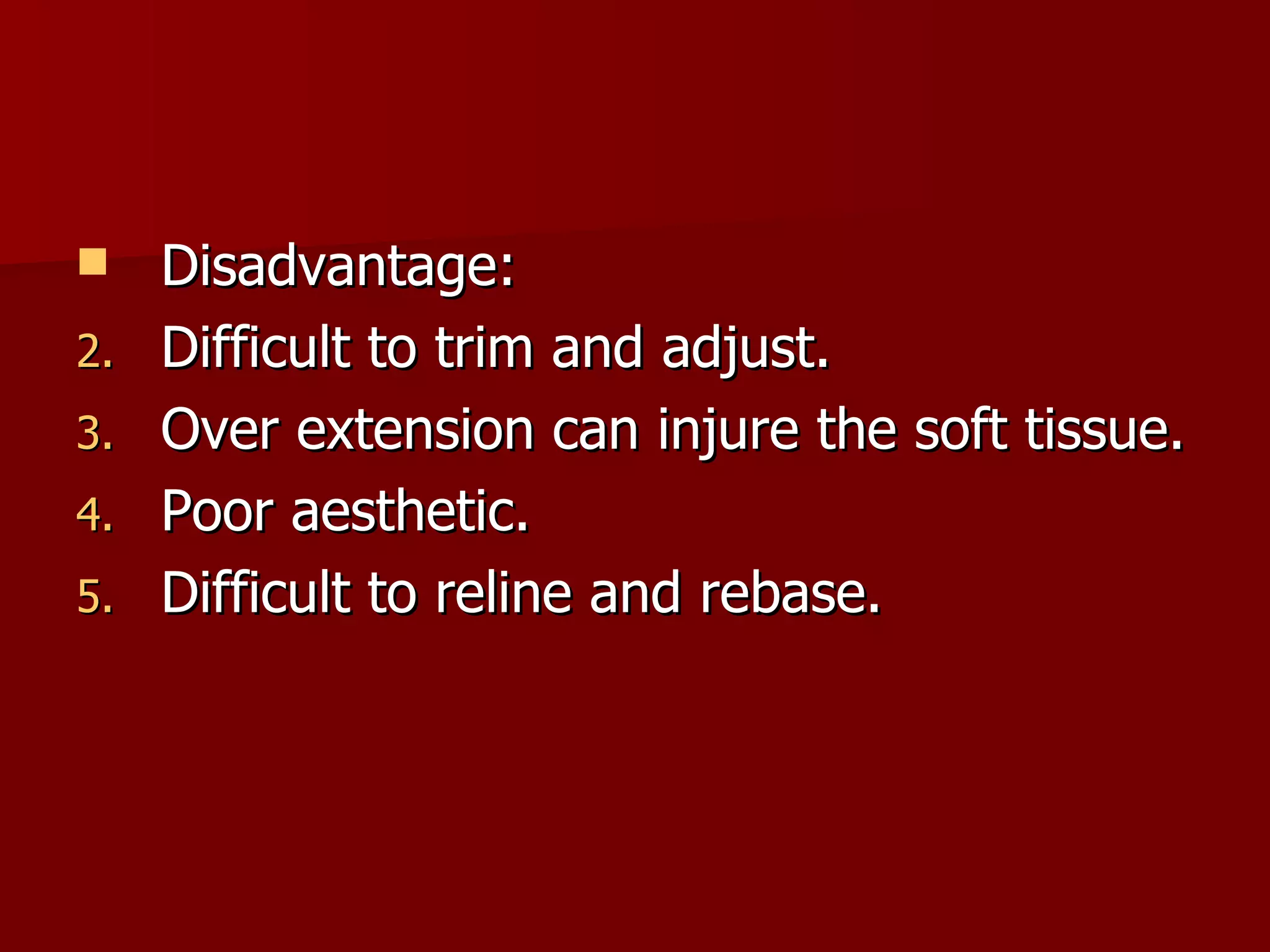 Disadvantage: Difficult to trim and adjust. Over extension can injure the soft tissue. Poor aesthetic. Difficult to reline and rebase. 