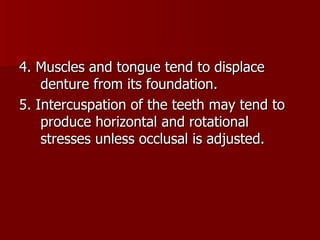 4. Muscles and tongue tend to displace denture from its foundation. 5. Intercuspation of the teeth may tend to produce horizontal and rotational stresses unless occlusal is adjusted. 