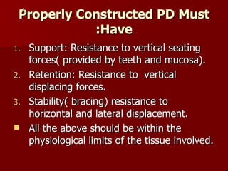 Properly Constructed PD Must Have: Support: Resistance to vertical seating forces( provided by teeth and mucosa). Retention: Resistance to  vertical displacing forces. Stability( bracing) resistance to horizontal and lateral displacement. All the above should be within the physiological limits of the tissue involved. A 
