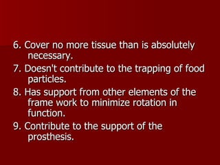 6. Cover no more tissue than is absolutely necessary. 7. Doesn't contribute to the trapping of food particles. 8. Has support from other elements of the frame work to minimize rotation in function. 9. Contribute to the support of the prosthesis. 