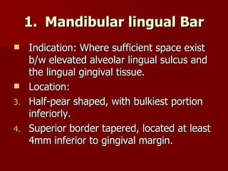 Mandibular lingual Bar Indication: Where sufficient space exist b/w elevated alveolar lingual sulcus and the lingual gingival tissue. Location:  Half-pear shaped, with bulkiest portion inferiorly. Superior border tapered, located at least 4mm inferior to gingival margin. 