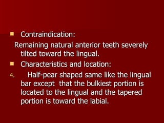 Contraindication: Remaining natural anterior teeth severely tilted toward the lingual. Characteristics and location: Half-pear shaped same like the lingual bar except   that the bulkiest portion is located to the lingual and the tapered portion is toward the labial. 