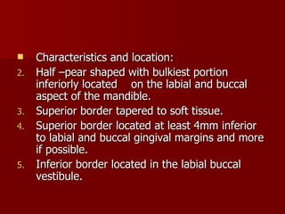 Characteristics and location: Half –pear shaped with bulkiest portion inferiorly located   on the labial and buccal aspect of the mandible. Superior border tapered to soft tissue. Superior border located at least 4mm inferior to labial and buccal gingival margins and more if possible. Inferior border located in the labial buccal vestibule. 