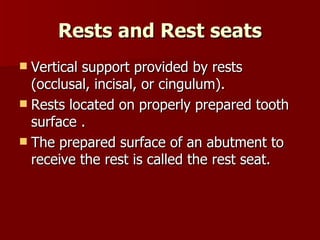 Rests and Rest seats Vertical support provided by rests (occlusal, incisal, or cingulum). Rests located on properly prepared tooth surface . The prepared surface of an abutment to receive the rest is called the rest seat. 
