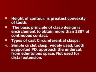 Height of contour: is greatest convexity of tooth. The basic principle of clasp design is encirclement to obtain more than 180 * of continuous contact. Types of cast Circumferential clasps: Simple circlet clasp: widely used, tooth supported PD, approach the undercut from edentulous space. Not used for distal extension. 