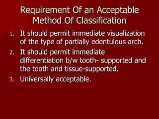Requirement Of an Acceptable Method Of Classification It should permit immediate visualization of the type of partially edentulous arch. It should permit immediate  differentiation b/w tooth- supported and the tooth and tissue-supported. Universally acceptable. 