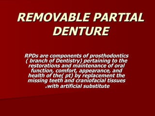 REMOVABLE PARTIAL DENTURE RPDs are components of prosthodontics ( branch of Dentistry) pertaining to the restorations and maintenance of oral function, comfort, appearance, and health of the( pt) by replacement the missing teeth and craniofacial tissues with artificial substitute .  
