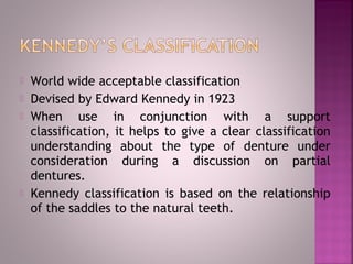  World wide acceptable classification
 Devised by Edward Kennedy in 1923
 When use in conjunction with a support
classification, it helps to give a clear classification
understanding about the type of denture under
consideration during a discussion on partial
dentures.
 Kennedy classification is based on the relationship
of the saddles to the natural teeth.
 