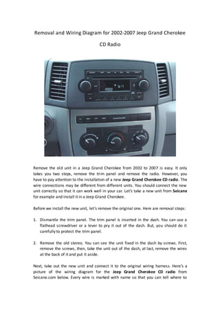 Removal and Wiring Diagram for 2002-2007 Jeep Grand Cherokee
CD Radio
Remove the old unit in a Jeep Grand Cherokee from 2002 to 2007 is easy. It only
takes you two steps, remove the trim panel and remove the radio. However, you
have to pay attention to the installation of a new Jeep Grand Cherokee CD radio. The
wire connections may be different from different units. You should connect the new
unit correctly so that it can work well in your car. Let’s take a new unit from Seicane
for example and install it in a Jeep Grand Cherokee.
Before we install the new unit, let’s remove the original one. Here are removal steps:
1. Dismantle the trim panel. The trim panel is inserted in the dash. You can use a
flathead screwdriver or a lever to pry it out of the dash. But, you should do it
carefully to protect the trim panel.
2. Remove the old stereo. You can see the unit fixed in the dash by screws. First,
remove the screws, then, take the unit out of the dash, at last, remove the wires
at the back of it and put it aside.
Next, take out the new unit and connect it to the original wiring harness. Here’s a
picture of the wiring diagram for the Jeep Grand Cherokee CD radio from
Seicane.com below. Every wire is marked with name so that you can tell where to
 