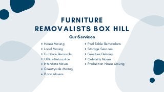 FURNITURE
REMOVALISTS BOX HILL
House Moving
Local Moving
Furniture Removals
Office Relocation
Interstate Moves
Countryside Moving
Piano Movers
Pool Table Removalists
Storage Services
Furniture Delivery
Celebrity Moves
Production House Moving
Our Services
 