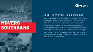 Local Removals In Southbank
Getting settled into a new house or company may be an
exhilarating and gratifying process, but can also be a
difficult one. Even small relocation can be incredibly
stressful, which is why hiring the help of professional
furniture removalists southbank is a wise decision. We at
Urban Movers realise that our customers are looking for
ways to save money everywhere they can, hence why
they are unable to hire a professional moving company
in Southbank to help them.
MOVERS
SOUTHBANK
 