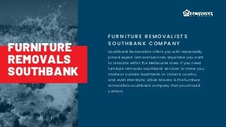 FURNITURE REMOVALI STS
SOUTHBANK COMPANY
Southbank Removalists offers you with reasonably
priced expert removal services anywhere you want
to relocate within the Melbourne area. If you need
furniture removals southbank services to move you
inside or outside Southbank, to Victoria country,
and even interstate, Urban Movers is the furniture
removalists southbank company that you should
contact.
FURNITURE
REMOVALS
SOUTHBANK
 